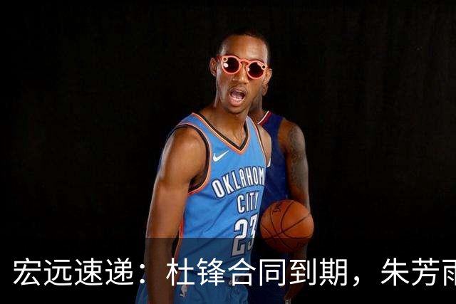 宏远速递：杜锋合同到期，朱芳雨决策新动向，胡明轩开始特训